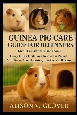 Guinea Pig Care Guide for Beginners: Everything a First-Time Guinea Pig Parent Must Know About Housing, Nutrition and Bonding - Alison V Glover - cover