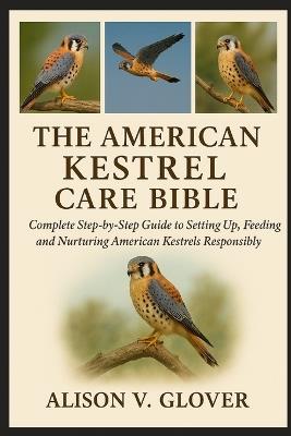 The American Kestrel Care Bible: Complete Step-by-Step Guide to Setting Up, Feeding and Nurturing American Kestrels Responsibly - Alison V Glover - cover