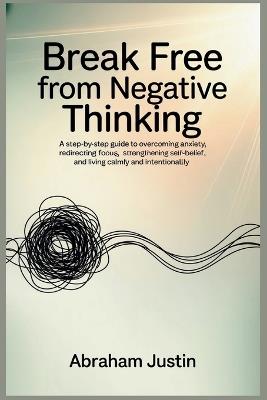 Break Free from Negative Thinking: A Step-by-Step Guide to Overcoming Anxiety, Redirecting Focus, Strengthening Self-Belief, and Living Calm - Abraham Justin - cover