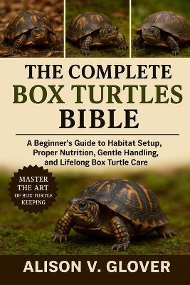 The Complete Box Turtles Bible: A Beginner's Guide to Habitat Setup, Proper Nutrition, Gentle Handling, and Lifelong Box Turtle Care - Alison V Glover - cover