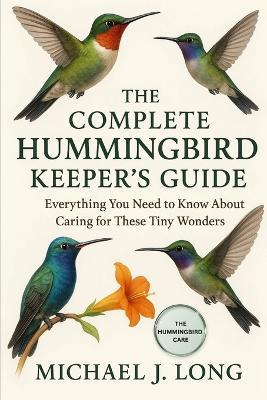 The Complete Hummingbird Keeper's Guide: Everything You Need to Know About Caring for These Tiny Wonders - Michael J Long - cover