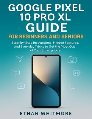 Google Pixel 10 Pro XL Guide for Beginners and Seniors: Step-by-Step Instructions, Hidden Features, and Everyday Tricks to Get the Most Out of Your Smartphone - Ethan Whitmore - cover