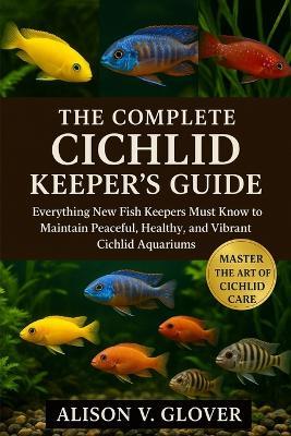The Complete Cichlid Keeper's Guide: Everything New Fish Keepers Must Know to Maintain Peaceful, Healthy, and Vibrant Cichlid Aquariums - Alison V Glover - cover