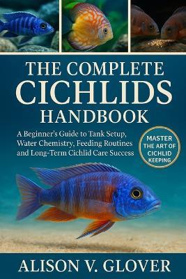 The Complete Cichlids Handbook: A Beginner's Guide to Tank Setup, Water Chemistry, Feeding Routines, and Long-Term Cichlid Care Success - Alison V Glover - cover