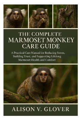 The Complete Marmoset Monkey Care Guide: A Practical Care Manual for Reducing Stress, Building Trust, and Supporting Lifelong Marmoset Health and Comfort - Alison V Glover - cover