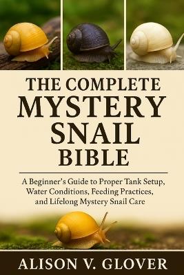 The Complete Mystery Snail Bible: A Beginner's Guide to Proper Tank Setup, Water Conditions, Feeding Practices, and Lifelong Mystery Snail Care - Alison V Glover - cover
