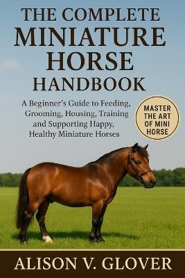 The Complete Miniature Horse Handbook: A Beginner's Guide to Feeding, Grooming, Housing, Training, and Supporting Happy, Healthy Miniature Horses - Alison V Glover - cover