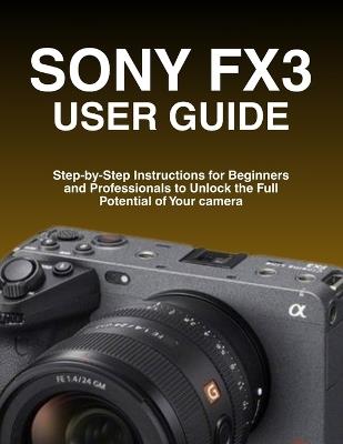 Sony Fx3 User Guide: Step-by-Step Instructions for Beginners and Professionals to Unlock the Full Potential of Your camera - Larry A Tran - cover