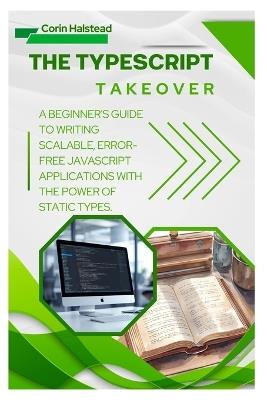 The TypeScript Takeover: A Beginner's Guide to Writing Scalable, Error- Free JavaScript Applications with the Power of Static Types - Corin Halstead - cover