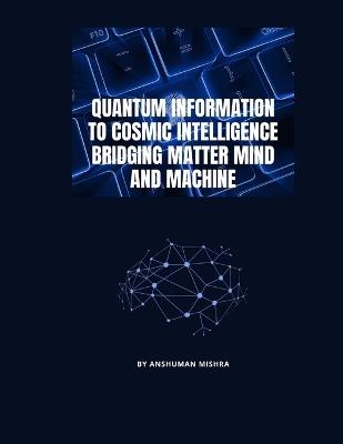 Quantum Information to Cosmic Intelligence Bridging Matter Mind and Machine - Anshuman Mishra - cover