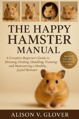 The Happy Hamster Manual: A Complete Beginner's Guide to Housing, Feeding, Handling, Training and Maintaining a Healthy, Joyful Hamster - Alison V Glover - cover