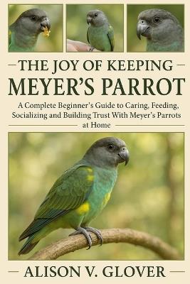 The Joy of Keeping Meyer's Parrot: A Complete Beginner's Guide to Caring, Feeding, Socializing and Building Trust With Meyer's Parrots at Home - Alison V Glover - cover