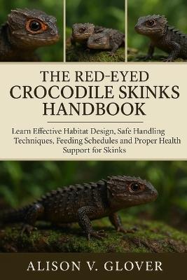 The Red-Eyed Crocodile Skinks Handbook: Learn Effective Habitat Design, Safe Handling Techniques, Feeding Schedules and Proper Health Support for Skinks - Alison V Glover - cover