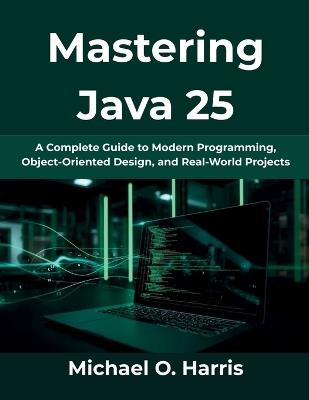 Mastering Java 25: A Complete Guide to Modern Programming, Object-Oriented Design, and Real-World Projects - Michael O Harris - cover