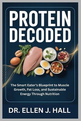 Protein Decoded: The Smart Eater's Blueprint to Muscle Growth, Fat Loss, and Sustainable Energy Through Nutrition - Ellen J Hall - cover