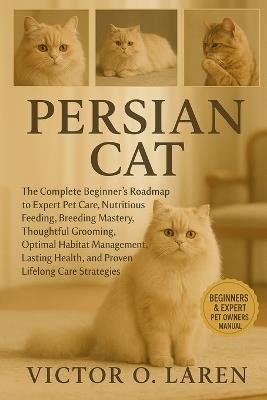 Persian Cat: The Complete Beginner's Roadmap to Expert Pet Care, Nutritious Feeding, Breeding Mastery, Thoughtful Grooming, Optimal Habitat Management, Lasting Health, and Proven Lifelong Care Strategies - Victor O Laren - cover