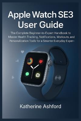 Apple Watch SE3 User Guide: The Complete Beginner-to-Expert Handbook to Master Health Tracking, Notifications, Workouts, and Personalization Tools for a Smarter Everyday Experience - Katherine Ashford - cover