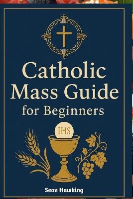 Catholic Mass Guide for Beginners: Understanding the Holy Eucharist, Catholic Worship, and the Meaning Behind Every Part of the Mass - Sean Hawking - cover