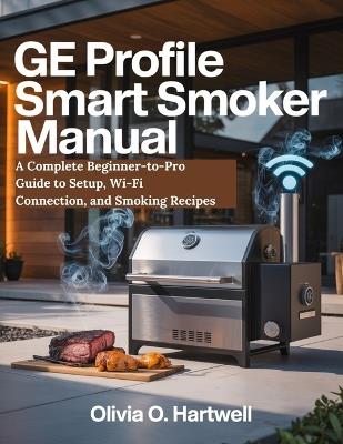 GE Profile Smart Smoker Manual: A Complete Beginner-to-Pro Guide to Setup, Wi-Fi Connection, and Smoking Recipes - Olivia O Hartwell - cover