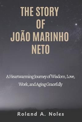 The Story of João Marinho Neto: A Heartwarming Journey of Wisdom, Love, Work, and Aging Gracefully - Roland A Noles - cover