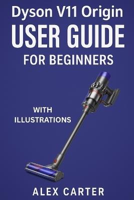 Dyson V11 Origin User Guide for Beginners: The Complete Step-by-Step Manual to Master Your Cordless Vacuum - Setup, Cleaning Modes, Maintenance, and Expert Tips for Every Surface - Alex Carter - cover