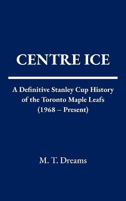 Centre Ice: A Definitive Stanley Cup History of the Toronto Maple Leafs (1968 - Present) - M T Dreams - cover