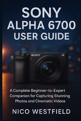 Sony Alpha 6700 User Guide: A Complete Beginner-to-Expert Companion for Capturing Stunning Photos and Cinematic Videos - Nico Westfield - cover