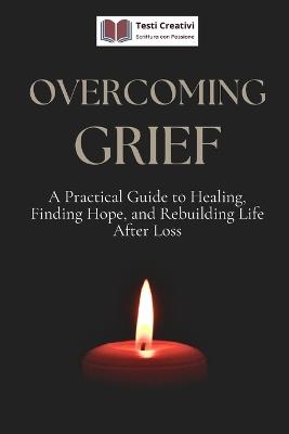 Overcoming Grief: A Practical Guide to Healing, Finding Hope, and Rebuilding Life After Loss - Testi Creativi - cover