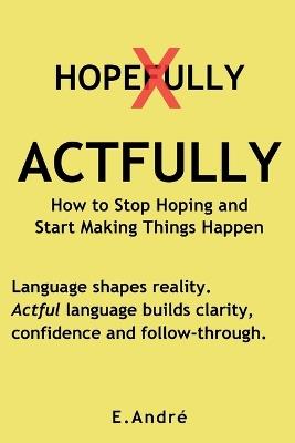 ACTFULLY Stop Saying "Hopefully" and Start Making Things Happen: The Language Shift That Builds Clarity, Confidence and Results. - E André - cover