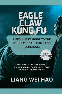 Eagle Claw Kung Fu: A Beginner's Guide to the Foundational Forms and Techniques (New Edition): An Introduction to Gripping, Throws, and the Core Principles of the Fist of the Martial Art - Liang Wei Hao - cover