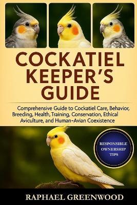 Cockatiel Keeper's Guide: Comprehensive Guide to Cockatiel Care, Behavior, Breeding, Health, Training, Conservation, Ethical Aviculture, and Human-Avian Coexistence - Raphael Greenwood - cover