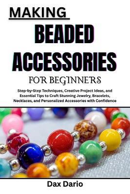 Making Beaded Accessories for Beginners: Step-by-Step Techniques, Creative Project Ideas, and Essential Tips to Craft Stunning Jewelry, Bracelets, Necklaces, and Personalized Accessories with Confidence - Dax Dario - cover