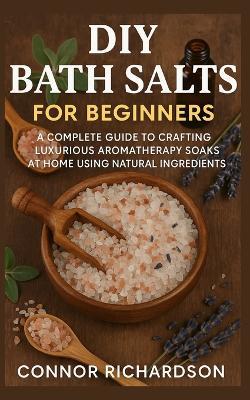DIY Bath Salts for Beginners: A Complete Guide to Crafting Luxurious Aromatherapy Soaks at Home Using Natural Ingredients - Connor Richardson - cover
