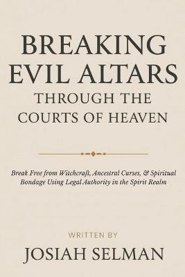 Breaking Evil Altars Through the Court of Heaven: Break Free from Witchcraft, Ancestral Curses, and Spiritual Bondage Using Legal Authority in the Spirit Realm - Josiah Selman - cover