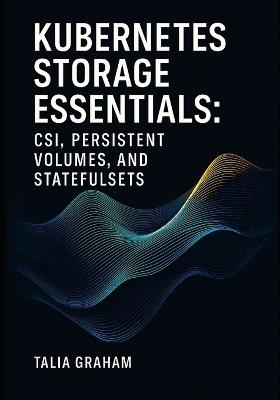 Kubernetes Storage Essentials: CSI, PERSISTENT VOLUMES, AND STATEFULSETS: Configure storage classes, dynamic provisioning, and snapshots for databases and stateful applications - Talia Graham - cover