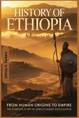 History Of Ethiopia: From Human Origins to Empire: The Complete Story of Africa's Oldest Civilization - Sidney K Torbert - cover