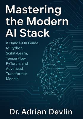 Mastering the Modern AI Stack: A Hands-On Guide to Python, Scikit-Learn, TensorFlow, PyTorch, and Advanced Transformer Models. - Adrian Devlin - cover