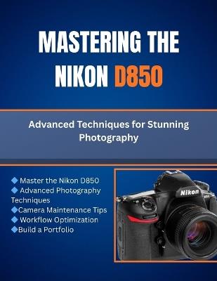 Mastering The Nikon D850: Advanced Techniques for Stunning Photography - Matthew L Cho - cover