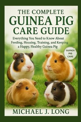 The Complete Guinea Pig Care Guide: Everything You Need to Know About Feeding, Housing, Training, and Keeping a Happy, Healthy Guinea Pig - Michael J Long - cover