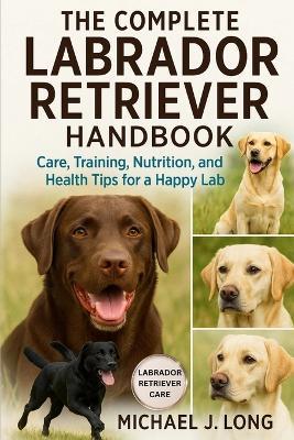 The Complete Labrador Retriever Handbook: Care, Training, Nutrition, and Health Tips for a Happy Lab - Michael J Long - cover