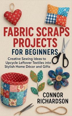 Fabric Scraps Projects for Beginners: Creative Sewing Ideas to Upcycle Leftover Textiles into Stylish Home Décor and Gifts - Connor Richardson - cover