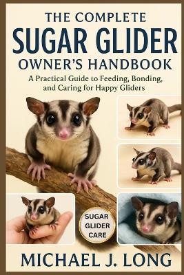 The Complete Sugar Glider Owner's Handbook: A Practical Guide to Feeding, Bonding, and Caring for Happy Gliders - Michael J Long - cover