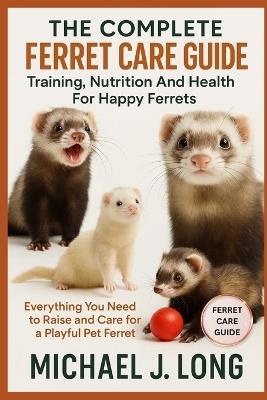 The Complete Ferret Care Guide: Training, Nutrition And Health For Happy Ferrets: Everything You Need to Raise and Care for a Playful Pet Ferret - Michael J Long - cover