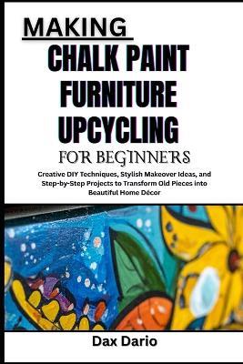 Making Chalk Paint Furniture Upcycling for Beginners: Creative DIY Techniques, Stylish Makeover Ideas, and Step-by-Step Projects to Transform Old Pieces into Beautiful Home Décor - Dax Dario - cover