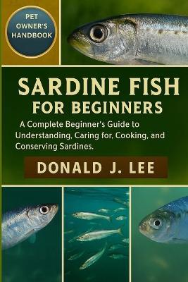 Sardine Fish for Beginners: A Complete Beginner's Guide to Understanding, Caring for, Cooking, and Conserving Sardines. - Donald J Lee - cover