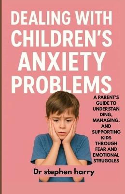 Dealing with Children's Anxiety Problems: A Parent's Guide to Understanding, Managing, and Supporting Kids Through Fear and Emotional Struggles - Stephen Harry - cover