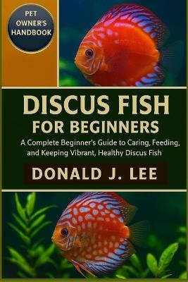Discus Fish for Beginners: A Complete Beginner's Guide to Caring, Feeding, Breeding, and Keeping Vibrant, Healthy Discus Fish. - Donald J Lee - cover