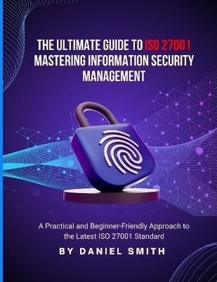 The Ultimate Guide to ISO 27001: Mastering Information Security Management: A Practical and Beginner-Friendly Approach to the Latest ISO 27001 Standard - Daniel Smith - cover
