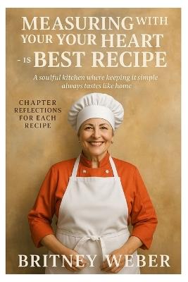 Measuring with Your Heart Is the Best Recipe: A soulful kitchen where keeping it simple always tastes like home - Britney Weber - cover