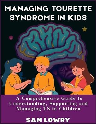 Managing Tourette Syndrome in Kids: A Comprehensive Guide to Understanding, Supporting and Managing TS in Children - Sam Lowry - cover